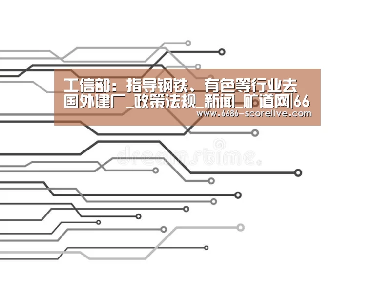 工信部:指导钢铁、有色等行业去国外建厂_政策法规_新闻_矿道网|6686电竞直播(图1) 6686体育平台